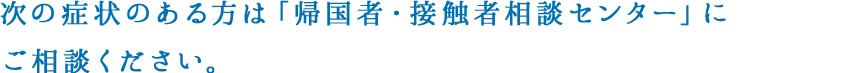 次の症状のある方は「帰国者・接触者相談センター」にご相談ください。